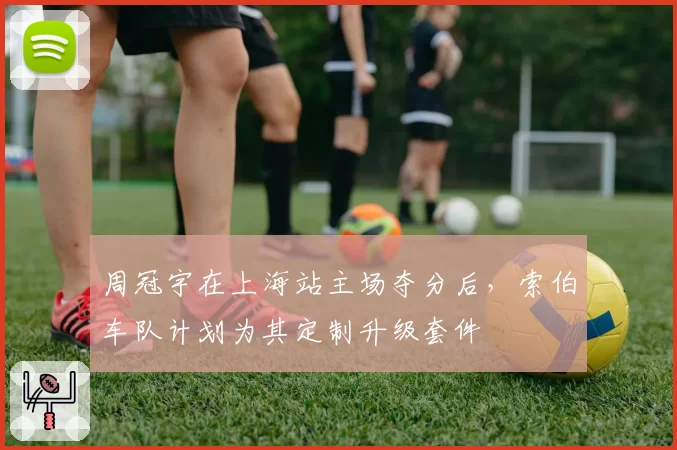 周冠宇在上海站主场夺分后,索伯车队计划为其定制升级套件
