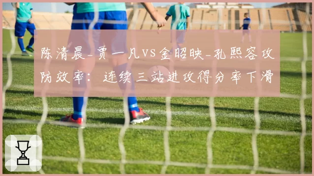 陈清晨_贾一凡vs金昭映_孔熙容攻防效率:连续三站进攻得分率下滑