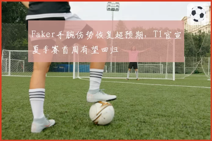 Faker手腕伤势恢复超预期,T1官宣夏季赛首周有望回归