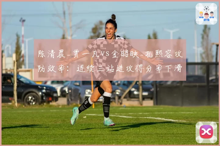 陈清晨_贾一凡vs金昭映_孔熙容攻防效率:连续三站进攻得分率下滑