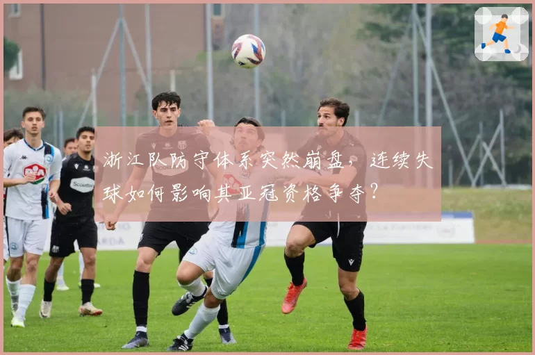 浙江队防守体系突然崩盘，连续失球如何影响其亚冠资格争夺？