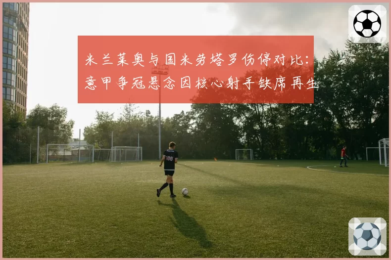 米兰莱奥与国米劳塔罗伤停对比:意甲争冠悬念因核心射手缺席再生变数