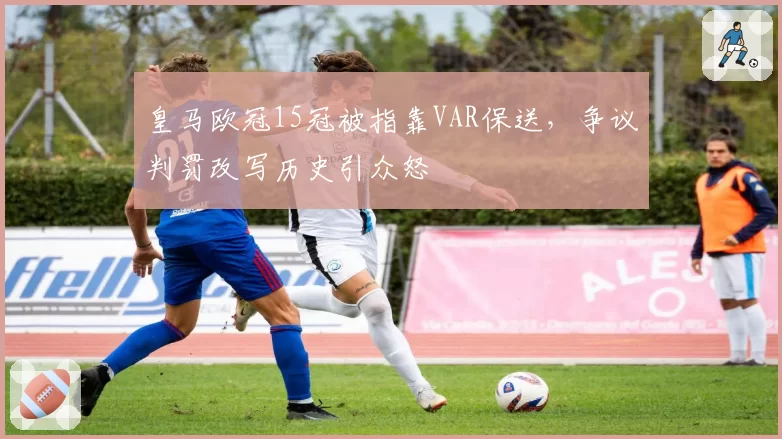 皇马欧冠15冠被指靠VAR保送，争议判罚改写历史引众怒