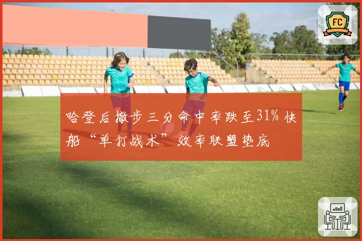 哈登后撤步三分命中率跌至31% 快船“单打战术”效率联盟垫底