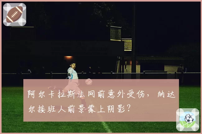 阿尔卡拉斯法网前意外受伤,纳达尔接班人前景蒙上阴影?