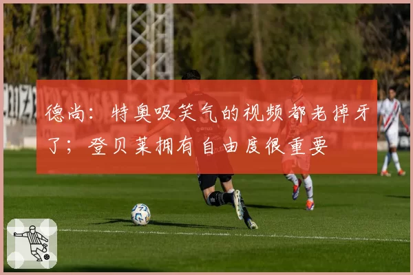 德尚：特奥吸笑气的视频都老掉牙了；登贝莱拥有自由度很重要