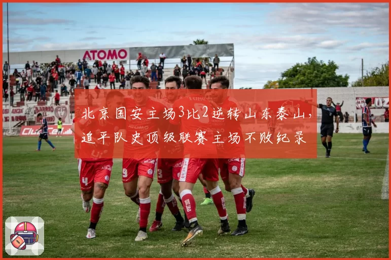 北京国安主场3比2逆转山东泰山，追平队史顶级联赛主场不败纪录