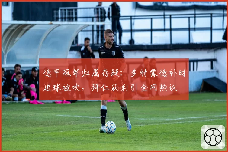 德甲冠军归属存疑:多特蒙德补时进球被吹,拜仁获利引全网热议