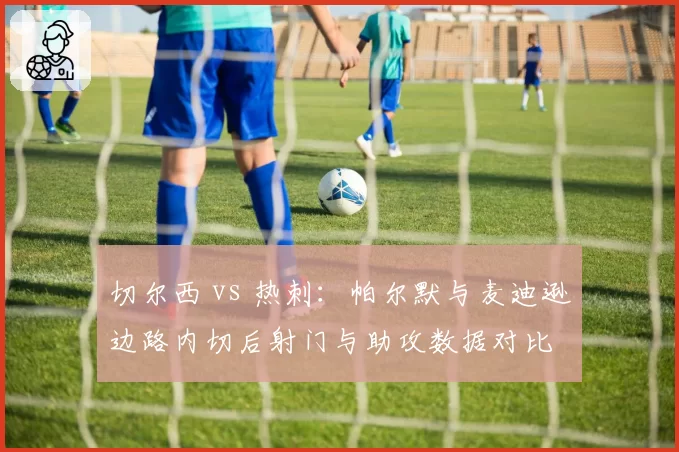 切尔西 vs 热刺:帕尔默与麦迪逊边路内切后射门与助攻数据对比