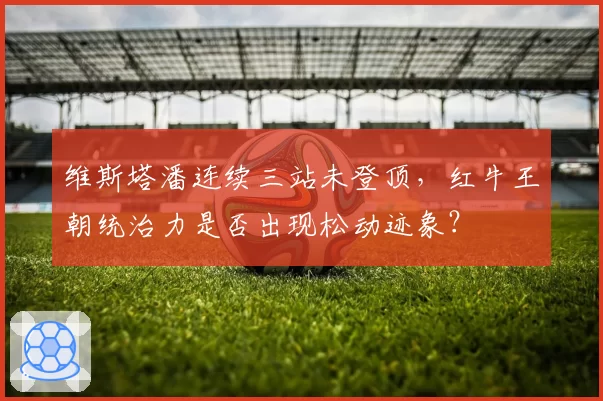 维斯塔潘连续三站未登顶,红牛王朝统治力是否出现松动迹象?