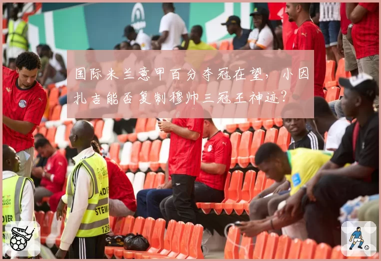 国际米兰意甲百分夺冠在望，小因扎吉能否复制穆帅三冠王神迹？