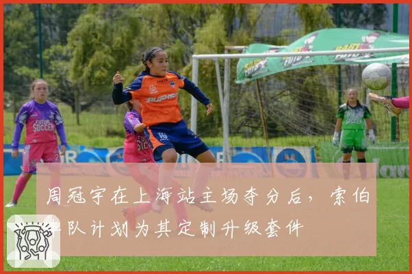 周冠宇在上海站主场夺分后,索伯车队计划为其定制升级套件
