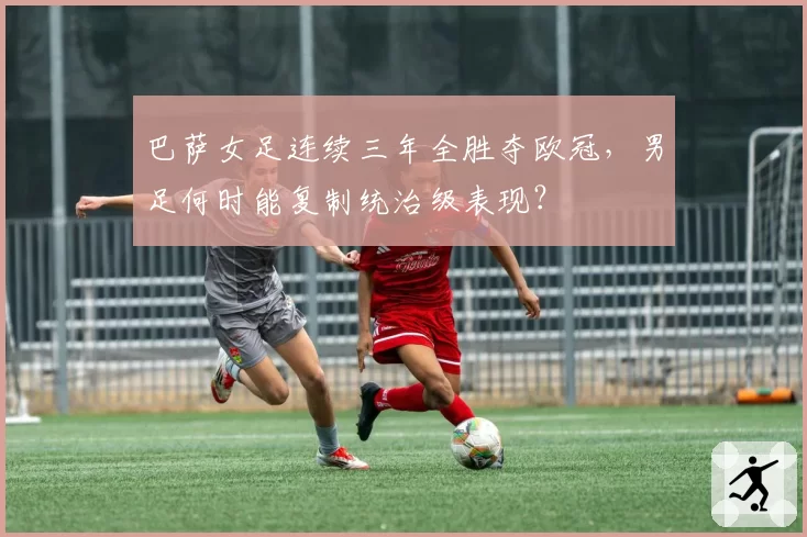 巴萨女足连续三年全胜夺欧冠,男足何时能复制统治级表现?