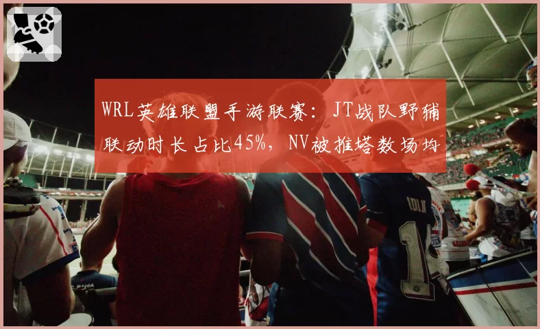 WRL英雄联盟手游联赛：JT战队野辅联动时长占比45%，NV被推塔数场均仅4.2