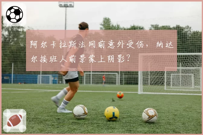阿尔卡拉斯法网前意外受伤,纳达尔接班人前景蒙上阴影?