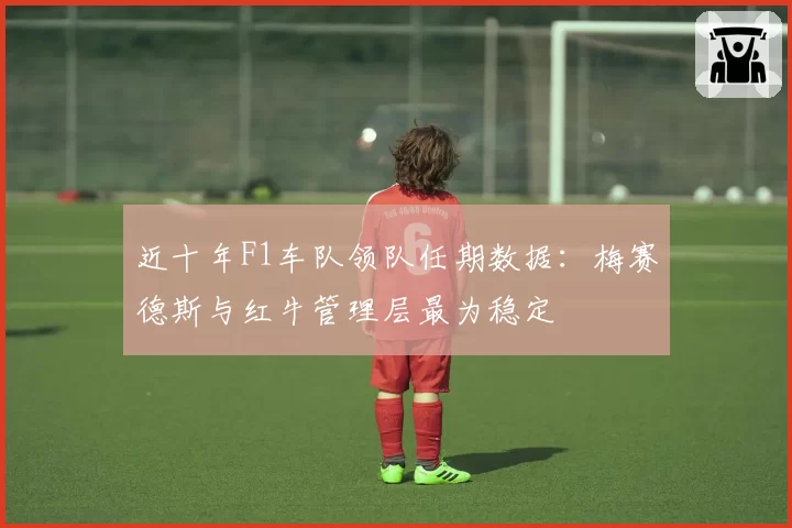 近十年F1车队领队任期数据：梅赛德斯与红牛管理层最为稳定