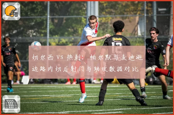 切尔西 vs 热刺：帕尔默与麦迪逊边路内切后射门与助攻数据对比