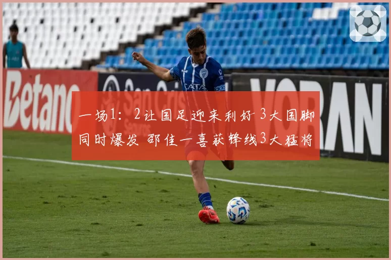一场1：2让国足迎来利好 3大国脚同时爆发 邵佳一喜获锋线3大猛将