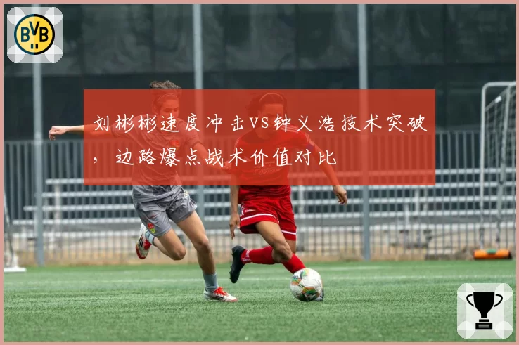 刘彬彬速度冲击vs钟义浩技术突破，边路爆点战术价值对比