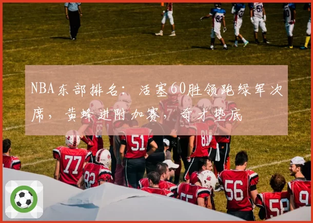 NBA东部排名：活塞60胜领跑绿军次席，黄蜂进附加赛，奇才垫底