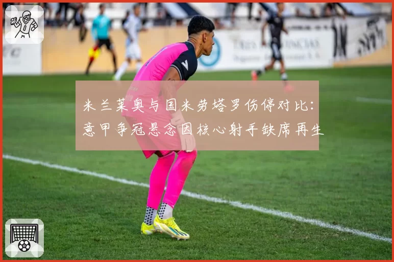 米兰莱奥与国米劳塔罗伤停对比：意甲争冠悬念因核心射手缺席再生变数