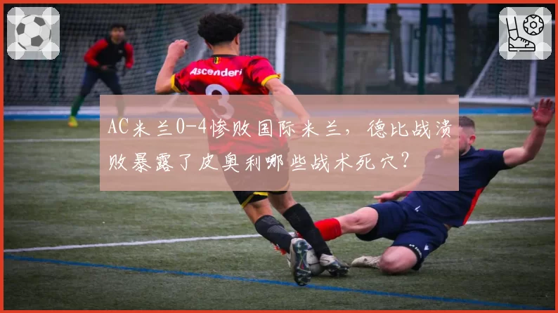 AC米兰0-4惨败国际米兰，德比战溃败暴露了皮奥利哪些战术死穴？