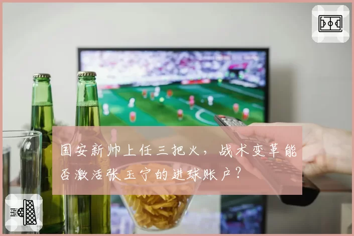 国安新帅上任三把火,战术变革能否激活张玉宁的进球账户?