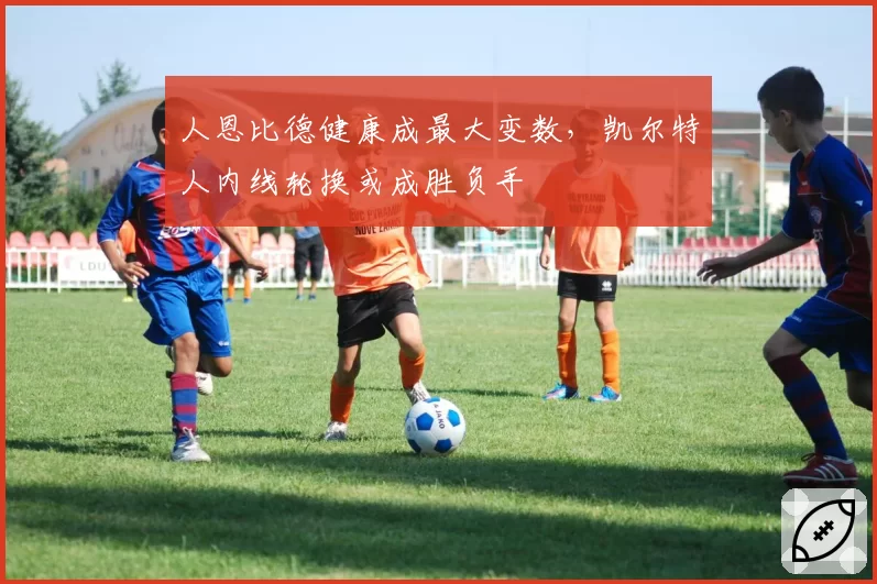 人恩比德健康成最大变数，凯尔特人内线轮换或成胜负手