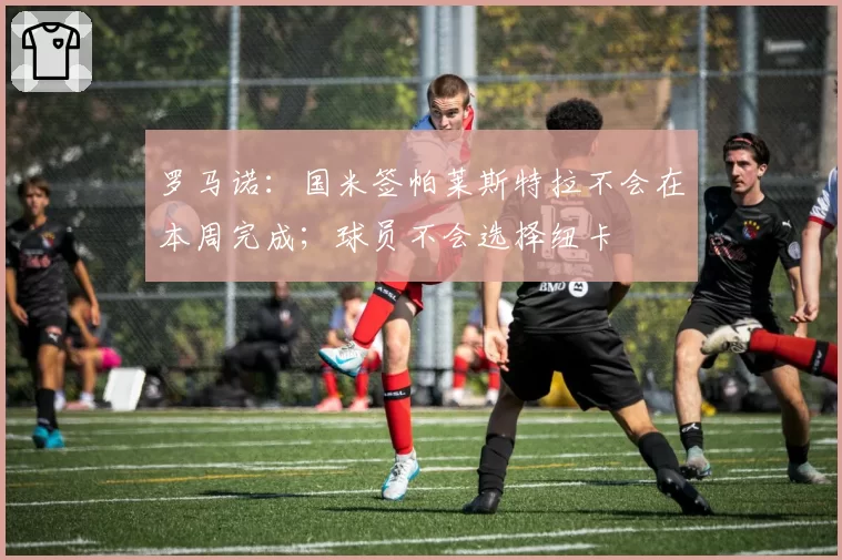 罗马诺:国米签帕莱斯特拉不会在本周完成;球员不会选择纽卡