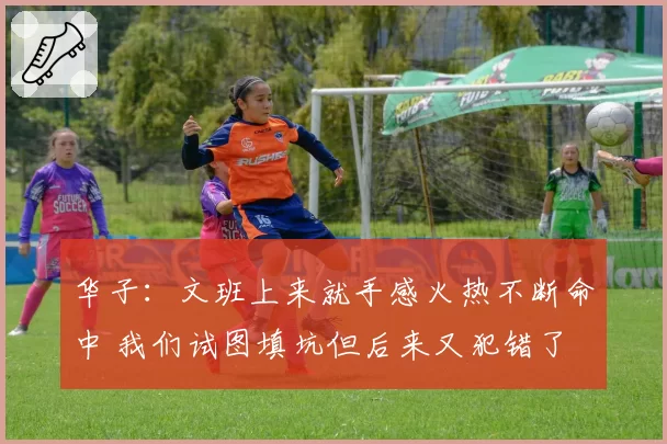华子：文班上来就手感火热不断命中 我们试图填坑但后来又犯错了