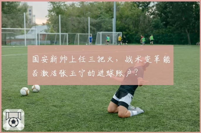 国安新帅上任三把火,战术变革能否激活张玉宁的进球账户?