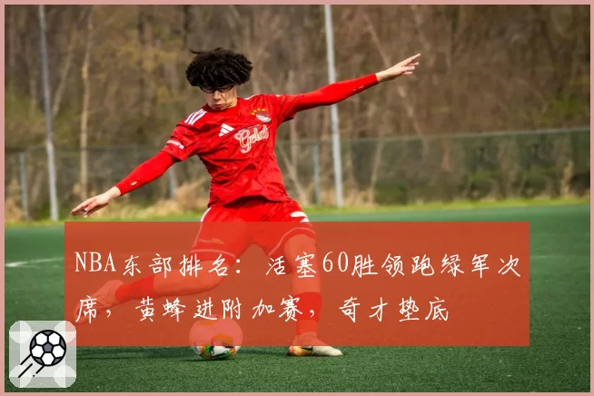 NBA东部排名：活塞60胜领跑绿军次席，黄蜂进附加赛，奇才垫底